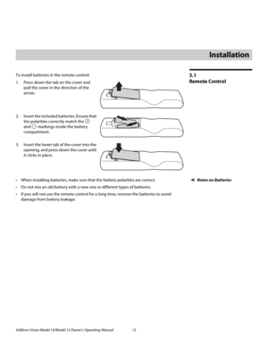 Page 23Vidikron Vision Model 10/Model 12 Owner’s Operating Manual 13 
PREL
IMINARY
3.1 
Remote Control
To install batteries in the remote control: 
1. Press down the tab on the cover and 
pull the cover in the direction of the 
arrow.
 
 
 
2. Insert the included batteries. Ensure that 
the polarities correctly match the 
 
and  markings inside the battery 
compartment. 
3. Insert the lower tab of the cover into the 
opening, and press down the cover until 
it clicks in place.
Notes on Batteries When...