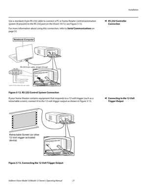 Page 37Installation
Vidikron Vision Model 10/Model 12 Owner’s Operating Manual 27 
PREL
IMINARY
RS-232 Controller 
Connection
Use a standard, 9-pin RS-232 cable to connect a PC or home theater control/automation 
system (if present) to the RS-232 port on the Vision 10/12; see 
Figure 3-12. 
For more information about using this connection, refer to Serial Communications on 
page 55.
Figure 3-12. RS-232 Control System Connection
Connecting to the 12-Volt 
Trigger Output 
If your home theater contains equipment...