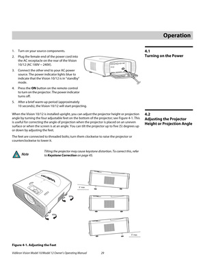 Page 39Vidikron Vision Model 10/Model 12 Owner’s Operating Manual 29 
PREL
IMINARY
4.1 
Turning on the Power
1. Turn on your source components.
2. Plug the female end of the power cord into 
the AC receptacle on the rear of the Vision 
10/12 (AC 100V ~ 240V).
3. Connect the other end to your AC power 
source. The power indicator lights blue to 
indicate that the Vision 10/12 is in “standby” 
mode.
4. Press the ON button on the remote control 
to turn on the projector. The power indicator 
turns off.
5. After a...