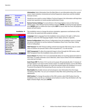 Page 54Operation
44 Vidikron Vision Model 10/Model 12 Owner’s Operating Manual
PREL
IMINARY
Information: Select Information from the Main Menu to see information about the current 
source, input resolution, horizontal and vertical frequencies, lamp hours and the installed 
firmware version. 
Should you ever need to contact Vidikron Technical Support, this information will help them 
answer your questions or resolve product performance issues. 
Restore Factory Settings: To reset all items in the Image Options...