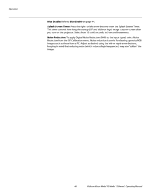 Page 58Operation
48 Vidikron Vision Model 10/Model 12 Owner’s Operating Manual
PREL
IMINARY
Blue Enable: Refer to Blue Enable on page 44. 
Splash Screen Timer: Press the right- or left-arrow buttons to set the Splash Screen Timer. 
This timer controls how long the startup (ISF and Vidikron logo) image stays on-screen after 
you turn on the projector. Select from 15 to 60 seconds, in 5-second increments.
Noise Reduction: To apply Digital Noise Reduction (DNR) to the input signal, select Noise 
Reduction from the...