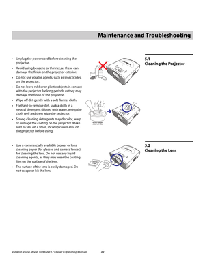 Page 59Vidikron Vision Model 10/Model 12 Owner’s Operating Manual 49 
PREL
IMINARY
5.1 
Cleaning the Projector
Unplug the power cord before cleaning the 
projector.
 Avoid using benzene or thinner, as these can 
damage the finish on the projector exterior.
 Do not use volatile agents, such as insecticides, 
on the projector.
 Do not leave rubber or plastic objects in contact 
with the projector for long periods as they may 
damage the finish of the projector.
Wipe off dirt gently with a soft flannel...