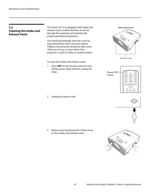 Page 60Maintenance and Troubleshooting
50 Vidikron Vision Model 10/Model 12 Owner’s Operating Manual
PREL
IMINARY
5.3 
Cleaning the Intake and 
Exhaust Vents
This Vision 10/12 is equipped with intake and 
exhaust vents to allow the flow of cool air 
through the projector and maintain the 
proper operating temperature.
You should periodically clean the vents by 
vacuuming them with a vacuum cleaner. 
Vidikron recommends doing this after every 
100 hours of use, or more often if the 
projector is used in a dirty...