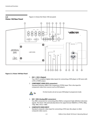 Page 16Controls and Functions
2-2 Vidikron Vision Model 100 Owner’s Operating Manual
2.2 
Vision 100 Rear Panel
Figure 2-2 shows the Vision 100 rear panel. 
Figure 2-2. Vision 100 Rear Panel
1.DVI 1 / DVI 2 (Digital) 
Two, HDCP-compliant digital video inputs for connecting a DVD player or HD tuner with 
a DVI or HDMI output.
2.COMPONENT VIDEO (RCA connectors) 
Standard Definition (480i/576i) Component (YPrPb) input. This is the input for 
component video from sources such as DVD players.
3.HD1 / HD2 (Analog BNC...