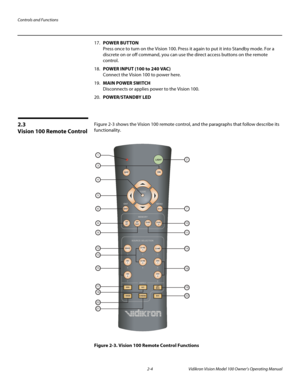 Page 18Controls and Functions
2-4 Vidikron Vision Model 100 Owner’s Operating Manual
17.POWER BUTTON 
Press once to turn on the Vision 100. Press it again to put it into Standby mode. For a 
discrete on or off command, you can use the direct access buttons on the remote 
control.
18.POWER INPUT (100 to 240 VAC) 
Connect the Vision 100 to power here. 
19.MAIN POWER SWITCH 
Disconnects or applies power to the Vision 100.
20.POWER/STANDBY LED 
2.3 
Vision 100 Remote Control
Figure 2-3 shows the Vision 100 remote...