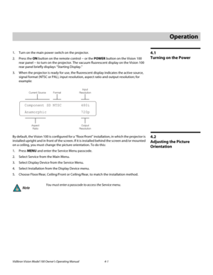 Page 35Vidikron Vision Model 100 Owner’s Operating Manual 4-1 
4.1 
Turning on the Power
1. Turn on the main power switch on the projector.
2. Press the ON button on the remote control -- or the POWER button on the Vision 100 
rear panel -- to turn on the projector. The vacuum fluorescent display on the Vision 100 
rear panel briefly displays “Starting Display.” 
3. When the projector is ready for use, the fluorescent display indicates the active source, 
signal format (NTSC or PAL), input resolution, aspect...
