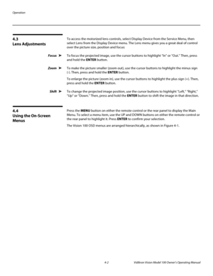 Page 36Operation
4-2 Vidikron Vision Model 100 Owner’s Operating Manual
4.3 
Lens Adjustments
To access the motorized lens controls, select Display Device from the Service Menu, then 
select Lens from the Display Device menu. The Lens menu gives you a great deal of control 
over the picture size, position and focus: 
Focus To focus the projected image, use the cursor buttons to highlight “In” or “Out.” Then, press 
and hold the ENTER button.
Zoom To make the picture smaller (zoom out), use the cursor buttons to...