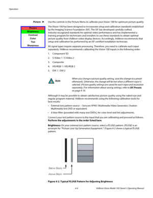 Page 40Operation
4-6 Vidikron Vision Model 100 Owner’s Operating Manual
Picture  Use the controls in the Picture Menu to calibrate your Vision 100 for optimum picture quality.
The Vision 100 has been designed to incorporate setup and calibration standards established 
by the Imaging Science Foundation (ISF). The ISF has developed carefully crafted, 
industry-recognized standards for optimal video performance and has implemented a 
training program for technicians and installers to use these standards to obtain...