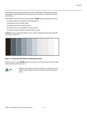 Page 41Operation
Vidikron Vision Model 100 Owner’s Operating Manual 4-7 
PLUGE patterns vary but generally consist of some combination of black, white and gray 
areas against a black background. The example above includes two vertical bars and four 
shaded boxes.
Select Brightness from the Picture menu and press ENTER. Adjust the brightness so that:
 The darkest black bars disappear into the background. 
 The dark gray areas are barely visible.
 The lighter gray areas are clearly visible.
 The white areas...