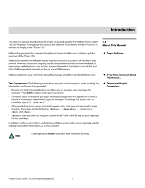 Page 13Vidikron Vision Model 110 Owner’s Operating Manual 1 
PREL
IMINARY
1.1 
About This Manual
This Owner’s Manual describes how to install, set up and operate the Vidikron Vision Model 
110 DLP Projector. Throughout this manual, the Vidikron Vision Model 110 DLP Projector is 
referred to simply as the “Vision 110.” 
Target AudienceVidikron has prepared this manual to help home theater installers and end users get the 
most out of the Vision 110. 
Vidikron has made every effort to ensure that this manual is...