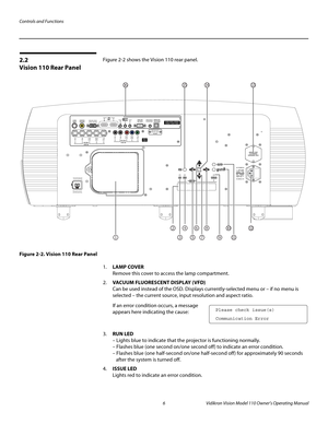 Page 18Controls and Functions
6 Vidikron Vision Model 110 Owner’s Operating Manual
PREL
IMINARY
2.2 
Vision 110 Rear Panel
Figure 2-2 shows the Vision 110 rear panel. 
Figure 2-2. Vision 110 Rear Panel
1.LAMP COVER 
Remove this cover to access the lamp compartment.
2.VACUUM FLUORESCENT DISPLAY (VFD) 
Can be used instead of the OSD. Displays currently-selected menu or – if no menu is 
selected – the current source, input resolution and aspect ratio. 
If an error condition occurs, a message 
appears here...