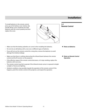 Page 25Vidikron Vision Model 110 Owner’s Operating Manual 13 
PREL
IMINARY
3.1 
Remote Control
To install batteries in the remote control, 
press up on the battery cover retainer clip 
and lift off the cover. Install the two AAA 
batteries with the correct polarity and then 
replace the cover. 
Notes on Batteries Make sure that the battery polarities are correct when installing the batteries.
 Do not mix an old battery with a new one or different types of batteries.
 If you will not use the remote control for a...