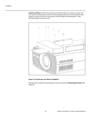 Page 38Installation
26 Vidikron Vision Model 110 Owner’s Operating Manual
PREL
IMINARY
Install Lens Motor: Position the AutoScope Lens Motor (item #1) as shown in Figure 3-8. 
Line up the mounting holes on the lens motor housing with those on the underside of the 
projector. Secure the motor to the projector with the eight (8) remaining M6 x 12mm 
Pan-Head Phillips screws (item
 #2). 
Figure 3-8. AutoScope Lens Motor Installation
After you have installed the AutoScope lens motor, proceed with Mounting the...