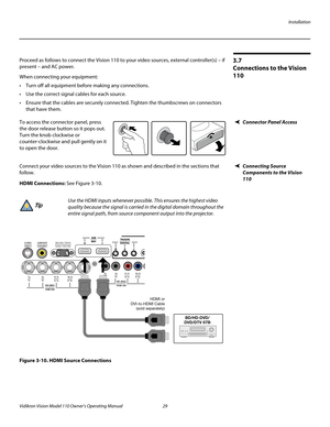 Page 41Installation
Vidikron Vision Model 110 Owner’s Operating Manual 29 
PREL
IMINARY
3.7 
Connections to the Vision 
110
Proceed as follows to connect the Vision 110 to your video sources, external controller(s) – if 
present – and AC power.
When connecting your equipment:
 Turn off all equipment before making any connections.
 Use the correct signal cables for each source.
 Ensure that the cables are securely connected. Tighten the thumbscrews on connectors 
that have them.
Connector Panel AccessTo access...