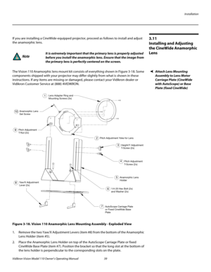 Page 51Installation
Vidikron Vision Model 110 Owner’s Operating Manual 39 
PREL
IMINARY
3.11 
Installing and Adjusting 
the CineWide Anamorphic 
Lens
If you are installing a CineWide-equipped projector, proceed as follows to install and adjust 
the anamorphic lens. 
Attach Lens Mounting 
Assembly to Lens Motor 
Carriage Plate (CineWide 
with AutoScope) or Base 
Plate (fixed CineWide)
The Vision 110 Anamorphic lens mount kit consists of everything shown in Figure 3-18. Some 
components shipped with your...