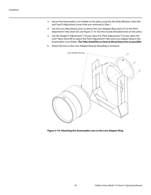 Page 52Installation
40 Vidikron Vision Model 110 Owner’s Operating Manual
PREL
IMINARY
3. Secure the Anamorphic Lens Holder to the plate using the Hex Bolts/Washers (item #6) 
and Yaw/X
 Adjustment Levers that you removed in Step 1. 
4. Use the Lens Mounting Screws to attach the Lens Adapter Ring (item #1) to the Pitch 
Adjustment Yoke (item #2); see 
Figure 3-19. (Use the round, threaded holes on the yoke.)
5. Use the Height/Y Adjustment T-Screws (item #3), Pitch Adjustment T-Screws (item #4) 
and T-Nuts (item...