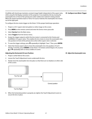 Page 53Installation
Vidikron Vision Model 110 Owner’s Operating Manual 41 
PREL
IMINARY
Configure Lens Motor TriggerCineWide with AutoScope maintains constant image height independent of the aspect ratio, 
while using the full display resolution of the projector. It accomplishes this by moving the 
anamorphic lens in front of the primary lens when widescreen material is being viewed. 
When the viewer transitions back to 16:9 or 4:3 source material, the anamorphic lens moves 
out of the light path.
To configure...