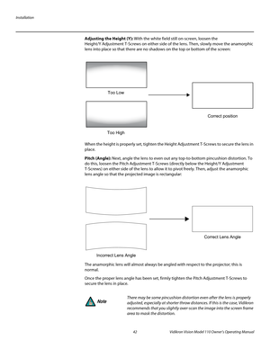 Page 54Installation
42 Vidikron Vision Model 110 Owner’s Operating Manual
PREL
IMINARY
Adjusting the Height (Y): With the white field still on-screen, loosen the 
Height/Y
 Adjustment T-Screws on either side of the lens. Then, slowly move the anamorphic 
lens into place so that there are no shadows on the top or bottom of the screen: 
When the height is properly set, tighten the Height Adjustment T-Screws to secure the lens in 
place.
Pitch (Angle): Next, angle the lens to even out any top-to-bottom pincushion...