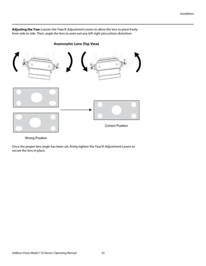 Page 55Installation
Vidikron Vision Model 110 Owner’s Operating Manual 43 
PREL
IMINARY
Adjusting the Yaw: Loosen the Yaw/X-Adjustment Levers to allow the lens to pivot freely 
from side to side. Then, angle the lens to even out any left-right pincushion distortion: 
Once the proper lens angle has been set, firmly tighten the Yaw/X-Adjustment Levers to 
secure the lens in place. 
Anamorphic Lens (Top View)
Wrong PositionCorrect Position 