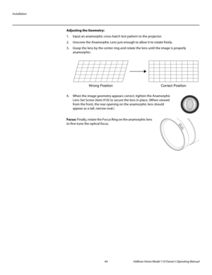 Page 56Installation
44 Vidikron Vision Model 110 Owner’s Operating Manual
PREL
IMINARY
Adjusting the Geometry: 
1. Input an anamorphic cross-hatch test pattern to the projector.
2. Unscrew the Anamorphic Lens just enough to allow it to rotate freely.
3. Grasp the lens by the center ring and rotate the lens until the image is properly 
anamorphic: 
4. When the image geometry appears correct, tighten the Anamorphic 
Lens Set Screw (item #10) to secure the lens in place. (When viewed 
from the front, the rear...