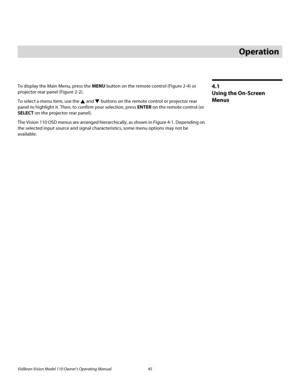 Page 57Vidikron Vision Model 110 Owner’s Operating Manual 45 
PREL
IMINARY
4.1 
Using the On-Screen 
Menus
To display the Main Menu, press the MENU button on the remote control (Figure 2-4) or 
projector rear panel (Figure 2-2). 
To select a menu item, use the  and  buttons on the remote control or projector rear 
panel to highlight it. Then, to confirm your selection, press ENTER on the remote control (or 
SELECT on the projector rear panel). 
The Vision 110 OSD menus are arranged hierarchically, as shown in...