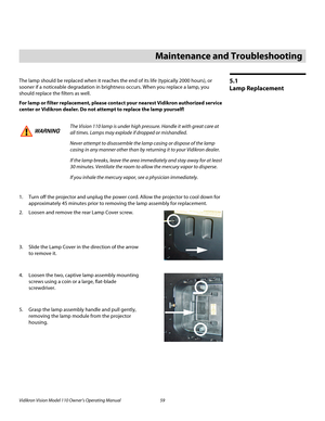 Page 71Vidikron Vision Model 110 Owner’s Operating Manual 59 
PREL
IMINARY
5.1 
Lamp Replacement
The lamp should be replaced when it reaches the end of its life (typically 2000 hours), or 
sooner if a noticeable degradation in brightness occurs. When you replace a lamp, you 
should replace the filters as well. 
For lamp or filter replacement, please contact your nearest Vidikron authorized service 
center or Vidikron dealer. Do not attempt to replace the lamp yourself!
1. Turn off the projector and unplug the...