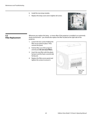 Page 72Maintenance and Troubleshooting
60 Vidikron Vision Model 110 Owner’s Operating Manual
PREL
IMINARY
6. Install the new lamp module. 
7. Replace the lamp cover and re-tighten all screws.
5.2 
Filter Replacement
Whenever you replace the lamp – or more often if the projector is installed in an extremely 
dusty environment – you should also replace the filter located at the right side of the 
projector.
1. Loosen the two screws holding the 
filter access panel in place. Then, 
remove the panel.
2. Pull the...