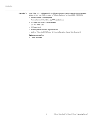 Page 14Introduction
4 Vidikron Vision Model 10/Model 12 Owner’s Operating Manual
PREL
IMINARY
Parts List Your Vision 10/12 is shipped with the following items. If any items are missing or damaged, 
please contact your Vidikron dealer or Vidikron Customer Service at (888) 4VIDIKRON. 
 Vision 10/Vision 12 DLP Projector
Remote Control Unit and two (2), AAA-size batteries 
 HD 15-pin VGA to HD 15-pin VGA cable
 DVI-D to DVI-D cable
 AC Power Cord
 Warranty information and registration card
 Vidikron Vision...