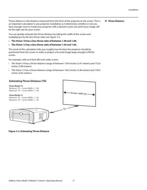 Page 27Installation
Vidikron Vision Model 10/Model 12 Owner’s Operating Manual 17 
PREL
IMINARY
Throw DistanceThrow distance is the distance measured from the front of the projector to the screen. This is 
an important calculation in any projector installation as it determines whether or not you 
have enough room to install your projector with a desired screen size and if your image will 
be the right size for your screen.
You can quickly estimate the throw distance by taking the width of the screen and...