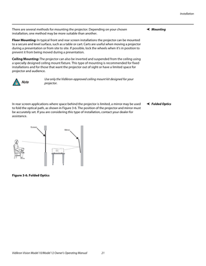 Page 31Installation
Vidikron Vision Model 10/Model 12 Owner’s Operating Manual 21 
PREL
IMINARY
MountingThere are several methods for mounting the projector. Depending on your chosen 
installation, one method may be more suitable than another. 
Floor Mounting: In typical front and rear screen installations the projector can be mounted 
to a secure and level surface, such as a table or cart. Carts are useful when moving a projector 
during a presentation or from site to site. If possible, lock the wheels when...