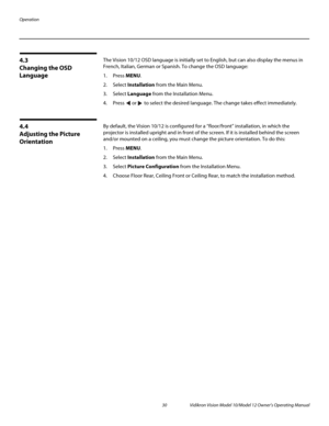 Page 40Operation
30 Vidikron Vision Model 10/Model 12 Owner’s Operating Manual
PREL
IMINARY
4.3 
Changing the OSD 
Language
The Vision 10/12 OSD language is initially set to English, but can also display the menus in 
French, Italian, German or Spanish. To change the OSD language:
1. Press MENU.
2. Select Installation from the Main Menu.
3. Select Language from the Installation Menu.
4. Press  or  to select the desired language. The change takes effect immediately. 
4.4 
Adjusting the Picture 
Orientation
By...