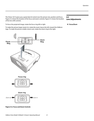 Page 41Operation
Vidikron Vision Model 10/Model 12 Owner’s Operating Manual 31 
PREL
IMINARY
4.5 
Lens Adjustments
The Vision 10/12 gives you a great deal of control over the picture size, position and focus. 
Figure 4-2 shows the location of the focus and zoom controls; Figure 4-3 shows the location 
of the lens shift controls. 
Focus/ZoomTo focus the projected image, rotate the focus ring left or right.
To make the picture larger (zoom in), rotate the zoom ring to the left, toward the Vidikron 
logo. To make...