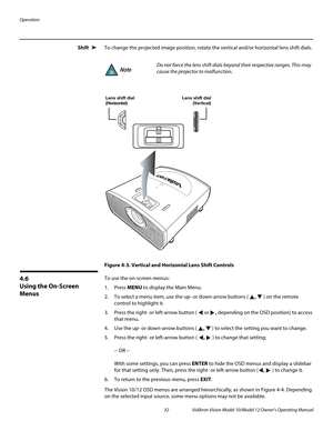 Page 42Operation
32 Vidikron Vision Model 10/Model 12 Owner’s Operating Manual
PREL
IMINARY
Shift To change the projected image position, rotate the vertical and/or horizontal lens shift dials.
Figure 4-3. Vertical and Horizontal Lens Shift Controls
4.6 
Using the On-Screen 
Menus
To use the on-screen menus:
1. Press MENU to display the Main Menu. 
2. To select a menu item, use the up- or down-arrow buttons ( ,  ) on the remote 
control to highlight it. 
3. Press the right- or left-arrow button (  or ,...