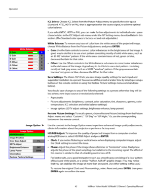 Page 52Operation
42 Vidikron Vision Model 10/Model 12 Owner’s Operating Manual
PREL
IMINARY
ICC Select: Choose ICC Select from the Picture Adjust menu to specify the color space 
(Standard, NTSC, HDTV or PAL) that is appropriate for the source signal, to achieve optimal 
color balance.
If you select NTSC, HDTV or PAL, you can make further adjustments to individual color  space 
characteristics in the 
ICC Adjust sub-menu under the ISF Setting menu, described later in this 
section. (The Standard color space is...