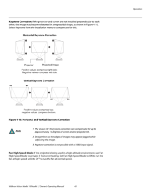 Page 55Operation
Vidikron Vision Model 10/Model 12 Owner’s Operating Manual 45 
PREL
IMINARY
Keystone Correction: If the projector and screen are not installed perpendicular to each 
other, the image may become distorted in a trapezoidal shape, as shown in 
Figure 4-10. 
Select Keystone from the Installation menu to compensate for this. 
Figure 4-10. Horizonal and Vertical Keystone Correction
Fan High Speed Mode: If the projector is being used in a high-altitude environment, use Fan 
High Speed Mode to prevent...