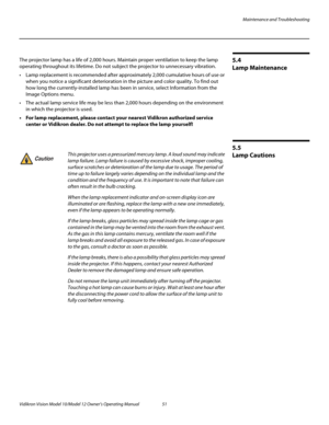 Page 61Maintenance and Troubleshooting
Vidikron Vision Model 10/Model 12 Owner’s Operating Manual 51 
PREL
IMINARY
5.4 
Lamp Maintenance
The projector lamp has a life of 2,000 hours. Maintain proper ventilation to keep the lamp 
operating throughout its lifetime. Do not subject the projector to unnecessary vibration.
 Lamp replacement is recommended after approximately 2,000 cumulative hours of use or 
when you notice a significant deterioration in the picture and color quality. To find out 
how long the...