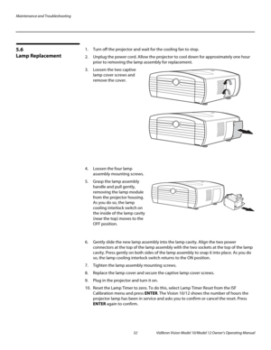 Page 62Maintenance and Troubleshooting
52 Vidikron Vision Model 10/Model 12 Owner’s Operating Manual
PREL
IMINARY
5.6 
Lamp Replacement
1. Turn off the projector and wait for the cooling fan to stop. 
2. Unplug the power cord. Allow the projector to cool down for approximately one hour 
prior to removing the lamp assembly for replacement.
3.Loosen the two captive 
lamp cover screws and 
remove the cover.
 
 
 
 
 
 
 
 
 
 
4. Loosen the four lamp 
assembly mounting screws.
5.Grasp the lamp assembly 
handle and...