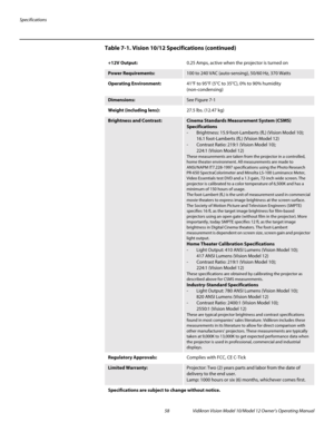 Page 68Specifications
58 Vidikron Vision Model 10/Model 12 Owner’s Operating Manual
PREL
IMINARY
+12V Output:0.25 Amps, active when the projector is turned on
Power Requirements: 100 to 240 VAC (auto-sensing), 50/60 Hz, 370 Watts
Operating Environment:41°F to 95°F (5°C to 35°C), 0% to 90% humidity 
(non-condensing) 
Dimensions:See Figure 7-1
Weight (including lens):27.5 lbs. (12.47 kg)
Brightness and Contrast:Cinema Standards Measurement System (CSMS) 
Specifications
- Brightness: 15.9 foot-Lamberts (fL)...