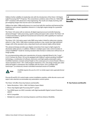 Page 15Introduction
Vidikron Vision Model 120 Owner’s Operating Manual 3 
PREL
IMINARY
1.3 
Description, Features and 
Benefits
Vidikron further solidifies its leadership role with the introduction of the Vision 120 Digital 
Light Processing (DLP™) Projector. This overachiever combines state-of-the-art, 1920x1080 
DLP™ resolution with advanced 3-chip engineering. The results are simply stunning, with 
jaw-dropping images that must be seen to be believed!
Vidikron has taken 1080p performance to a new level with...