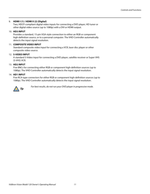 Page 23Controls and Functions
Vidikron Vision Model 120 Owner’s Operating Manual 11 
PREL
IMINARY
9.HDMI I (1) / HDMI II (2) (Digital) 
Two, HDCP-compliant digital video inputs for connecting a DVD player, HD tuner or 
other digital video source (up to 1080p) with a DVI or HDMI output.
10.HD3 INPUT 
Provides a standard, 15-pin VGA-style connection to either an RGB or component 
high-definition source, or to a personal computer. The VHD Controller automatically 
detects the input signal resolution.
11.COMPOSITE...