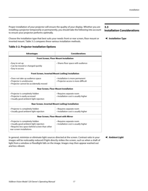 Page 29Installation
Vidikron Vision Model 120 Owner’s Operating Manual 17 
PREL
IMINARY
3.3 
Installation Considerations
Proper installation of your projector will ensure the quality of your display. Whether you are 
installing a projector temporarily or permanently, you should take the following into account 
to ensure your projector performs optimally.
Installation TypeChoose the installation type that best suits your needs: front or rear screen, floor mount or 
inverted mount. 
Table 3-2 compares these...