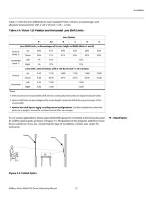 Page 33Installation
Vidikron Vision Model 120 Owner’s Operating Manual 21 
PREL
IMINARY
Table 3-4 lists the lens shift limits for each available Vision 120 lens, as percentages and 
absolute measurements with a 100 x 56 inch (1.78:1) screen.  
Folded OpticsIn rear screen applications where space behind the projector is limited, a mirror may be used 
to fold the optical path, as shown in 
Figure 3-5. The position of the projector and mirror must 
be accurately set. If you are considering this type of...