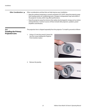 Page 34Installation
22 Vidikron Vision Model 120 Owner’s Operating Manual
PREL
IMINARY
Other ConsiderationsOther considerations and tips that can help improve your installation:
 Keep the ambient temperature constant and below 35°C (95°F). Keep the projector away 
from heating and/or air conditioning vents. Changes in temperature may cause drifts in 
the projector circuitry, which may affect performance.
 Keep the projector away from devices that radiate electromagnetic energy such as motors 
and transformers....