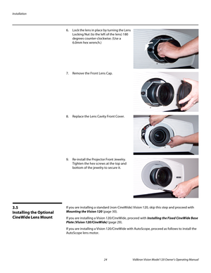 Page 36Installation
24 Vidikron Vision Model 120 Owner’s Operating Manual
PREL
IMINARY
6. Lock the lens in place by turning the Lens 
Locking Nut (to the left of the lens) 180 
degrees counter-clockwise. (Use a 
6.0mm hex wrench.)
 
 
 
 
 
 
7. Remove the Front Lens Cap.  
 
 
 
 
 
 
 
 
8.Replace the Lens Cavity Front Cover. 
 
 
 
 
 
 
 
 
9. Re-install the Projector Front Jewelry. 
Tighten the hex screws at the top and 
bottom of the jewelry to secure it. 
 
 
 
 
 
 
3.5 
Installing the Optional...