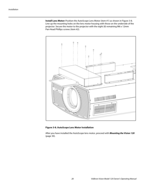 Page 40Installation
28 Vidikron Vision Model 120 Owner’s Operating Manual
PREL
IMINARY
Install Lens Motor: Position the AutoScope Lens Motor (item #1) as shown in Figure 3-8. 
Line up the mounting holes on the lens motor housing with those on the underside of the 
projector. Secure the motor to the projector with the eight (8) remaining M6 x 12mm 
Pan-Head Phillips screws (item
 #2). 
Figure 3-8. AutoScope Lens Motor Installation
After you have installed the AutoScope lens motor, proceed with Mounting the...