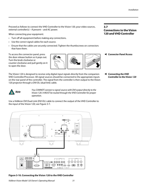 Page 43Installation
Vidikron Vision Model 120 Owner’s Operating Manual 31 
PREL
IMINARY
3.7 
Connections to the Vision 
120 and VHD Controller 
Proceed as follows to connect the VHD Controller to the Vision 120, your video sources, 
external controller(s) – if present – and AC power.
When connecting your equipment:
 Turn off all equipment before making any connections.
 Use the correct signal cables for each source.
 Ensure that the cables are securely connected. Tighten the thumbscrews on connectors 
that have...
