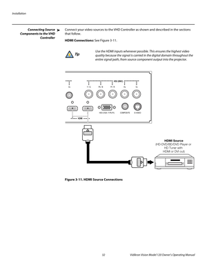Page 44Installation
32 Vidikron Vision Model 120 Owner’s Operating Manual
PREL
IMINARY
Connecting Source 
Components to 
the VHD 
Controller
Connect your video sources to the VHD Controller as shown and described in the sections 
that follow. 
HDMI Connections: See Figure 3-11. 
Figure 3-11. HDMI Source Connections
➤
Use the HDMI inputs whenever possible. This ensures the highest video 
quality because the signal is carried in the digital domain throughout the 
entire signal path, from source component output...