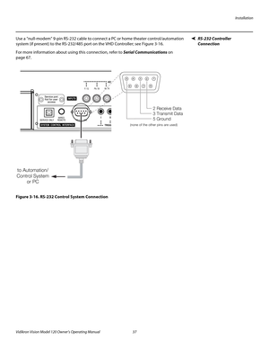 Page 49Installation
Vidikron Vision Model 120 Owner’s Operating Manual 37 
PREL
IMINARY
RS-232 Controller 
Connection
Use a “null-modem” 9-pin RS-232 cable to connect a PC or home theater control/automation 
system (if present) to the RS-232/485 port on the VHD Controller; see 
Figure 3-16. 
For more information about using this connection, refer to Serial Communications on 
page 67.
Figure 3-16. RS-232 Control System Connection
II I
TRIGG
RS-232 / 485 WIRED
REMOTE SERVICE ONLY
SYSTEM  CONTROL  INTERFACE
HD1
Y...