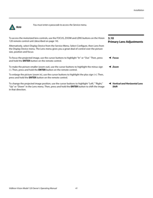 Page 53Installation
Vidikron Vision Model 120 Owner’s Operating Manual 41 
PREL
IMINARY
3.10 
Primary Lens Adjustments
To access the motorized lens controls, use the FOCUS, ZOOM and LENS buttons on the Vision 
120 remote control unit (described on page
 14). 
Alternatively, select Display Device from the Service Menu. Select Configure, then Lens from 
the Display Device menu. The Lens menu gives you a great deal of control over the picture 
size, position and focus: 
FocusTo focus the projected image, use the...