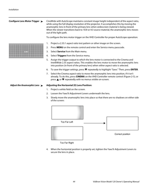 Page 56Installation
44 Vidikron Vision Model 120 Owner’s Operating Manual
PREL
IMINARY
Configure Lens Motor TriggerCineWide with AutoScope maintains constant image height independent of the aspect ratio, 
while using the full display resolution of the projector. It accomplishes this by moving the 
anamorphic lens in front of the primary lens when widescreen material is being viewed. 
When the viewer transitions back to 16:9 or 4:3 source material, the anamorphic lens moves 
out of the light path.
To configure...